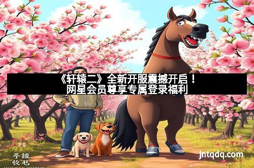 《轩辕二》全新开服震撼开启！网星会员尊享专属登录福利