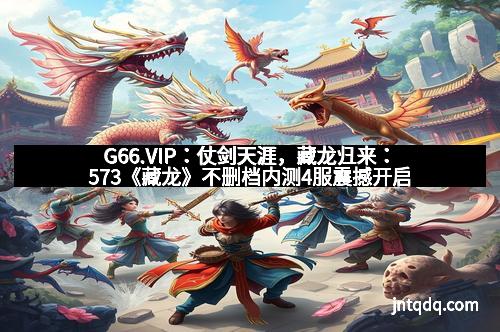 G66.VIP：仗剑天涯，藏龙归来：573《藏龙》不删档内测4服震撼开启
